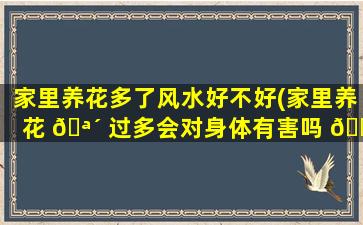 家里养花多了风水好不好(家里养花 🪴 过多会对身体有害吗 🐒 )